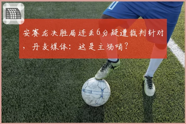 安赛龙决胜局连丢6分疑遭裁判针对，丹麦媒体：这是主场哨？
