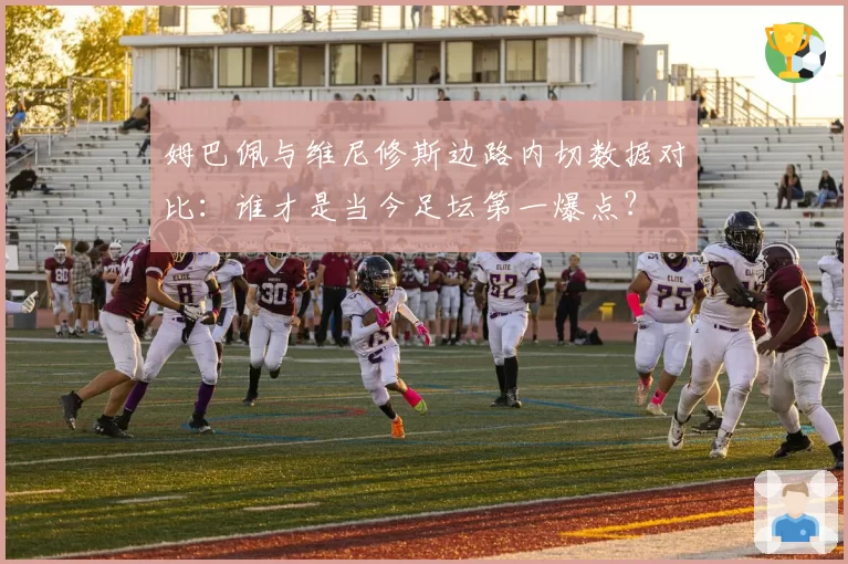 姆巴佩与维尼修斯边路内切数据对比：谁才是当今足坛第一爆点？