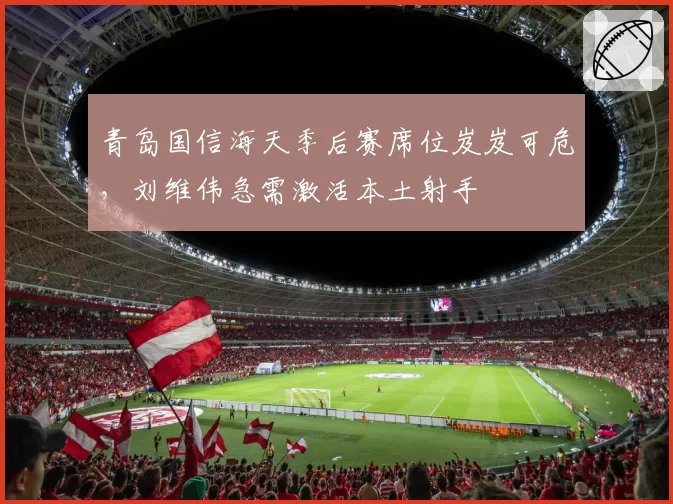青岛国信海天季后赛席位岌岌可危，刘维伟急需激活本土射手