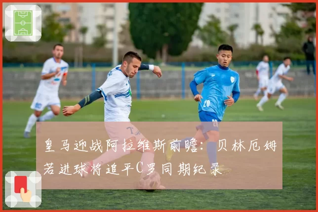 皇马迎战阿拉维斯前瞻:贝林厄姆若进球将追平C罗同期纪录