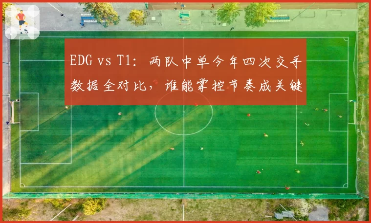 EDG vs T1：两队中单今年四次交手数据全对比，谁能掌控节奏成关键