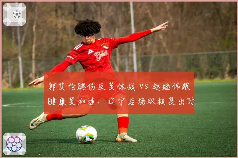 郭艾伦腿伤反复休战 vs 赵继伟跟腱康复加速，辽宁后场双核复出时间错位