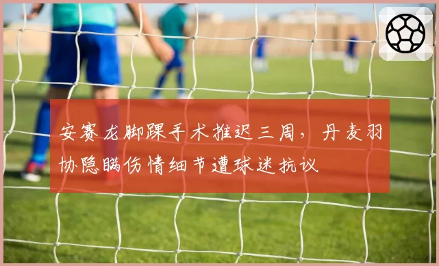 安赛龙脚踝手术推迟三周，丹麦羽协隐瞒伤情细节遭球迷抗议