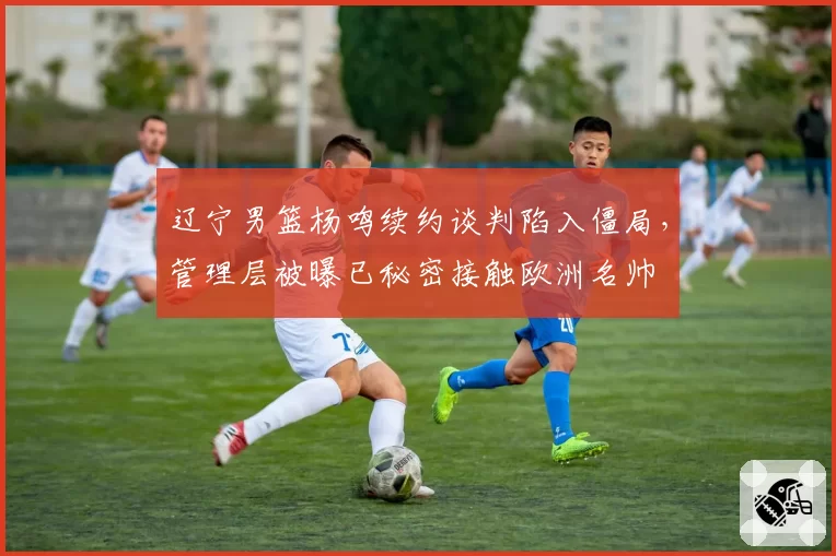 辽宁男篮杨鸣续约谈判陷入僵局，管理层被曝已秘密接触欧洲名帅