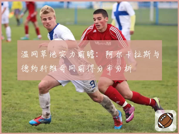 温网草地实力前瞻:阿尔卡拉斯与德约科维奇网前得分率分析