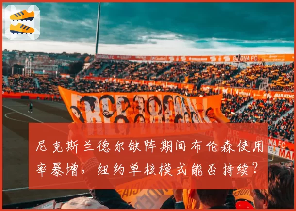 尼克斯兰德尔缺阵期间布伦森使用率暴增，纽约单核模式能否持续？