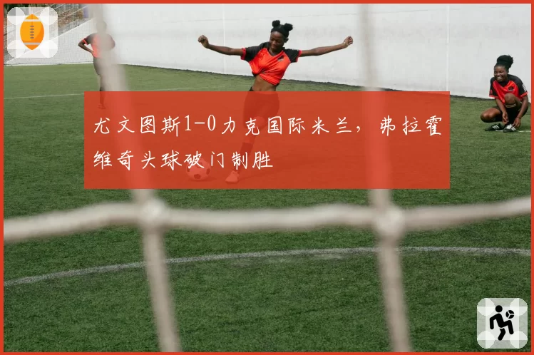 尤文图斯1-0力克国际米兰，弗拉霍维奇头球破门制胜