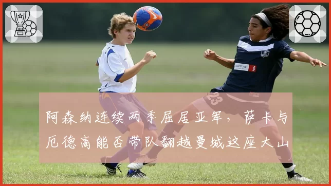 阿森纳连续两季屈居亚军,萨卡与厄德高能否带队翻越曼城这座大山?