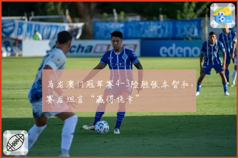 马龙澳门冠军赛4-3险胜张本智和，赛后坦言“赢得侥幸”