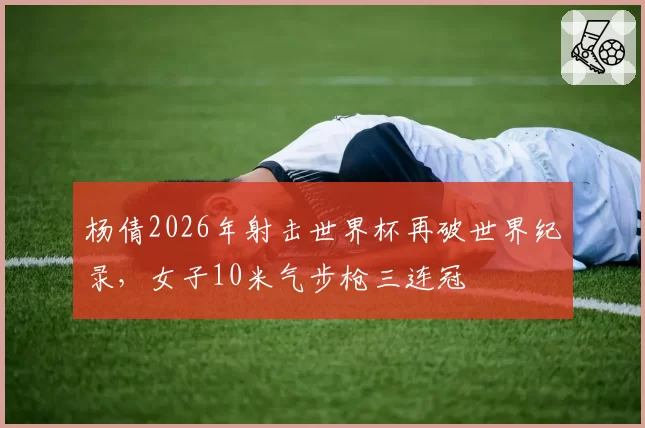 杨倩2026年射击世界杯再破世界纪录，女子10米气步枪三连冠