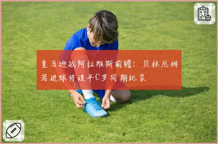 皇马迎战阿拉维斯前瞻：贝林厄姆若进球将追平C罗同期纪录