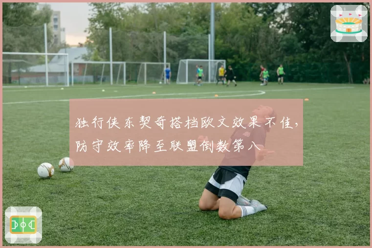 独行侠东契奇搭档欧文效果不佳，防守效率降至联盟倒数第八