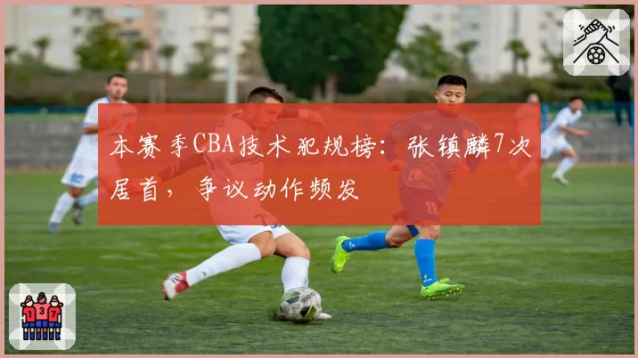 本赛季CBA技术犯规榜：张镇麟7次居首，争议动作频发