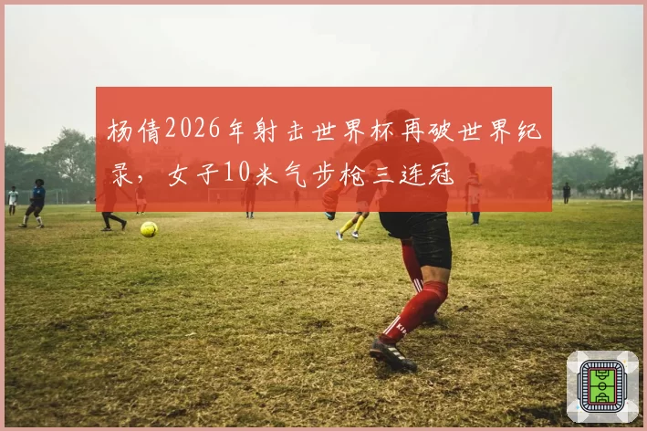 杨倩2026年射击世界杯再破世界纪录，女子10米气步枪三连冠