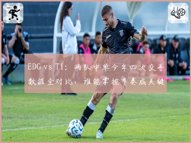 EDG vs T1：两队中单今年四次交手数据全对比，谁能掌控节奏成关键