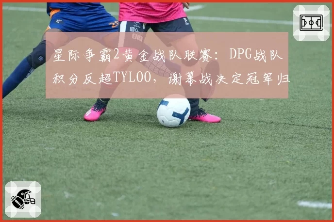 星际争霸2黄金战队联赛:DPG战队积分反超TYLOO,谢幕战决定冠军归属