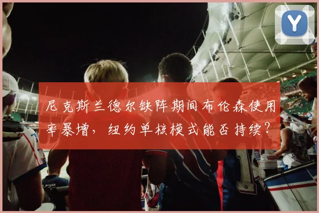 尼克斯兰德尔缺阵期间布伦森使用率暴增，纽约单核模式能否持续？