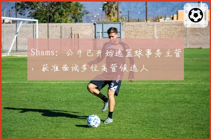 Shams：公牛已开始选篮球事务主管，获准面试多位高管候选人