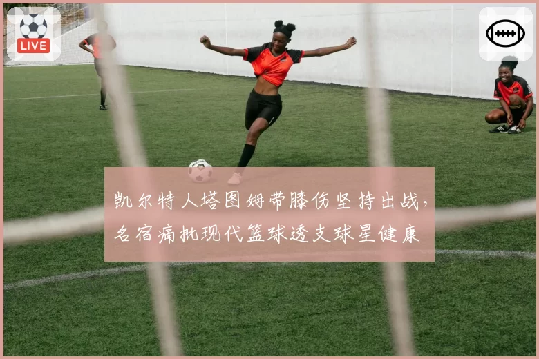 凯尔特人塔图姆带膝伤坚持出战,名宿痛批现代篮球透支球星健康