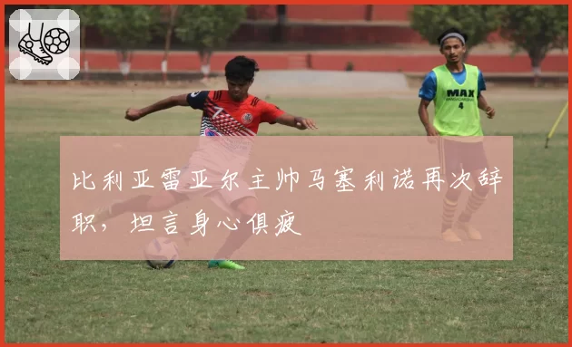 比利亚雷亚尔主帅马塞利诺再次辞职，坦言身心俱疲