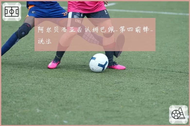 阿尔贝洛亚否认姆巴佩_第四前锋_说法
