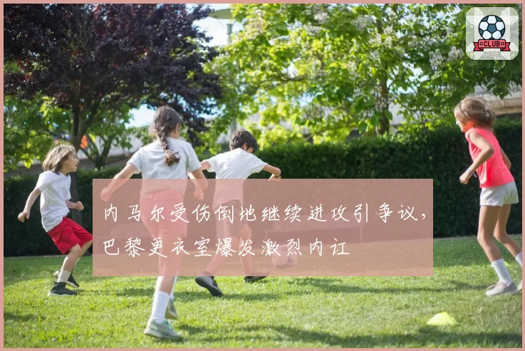 内马尔受伤倒地继续进攻引争议,巴黎更衣室爆发激烈内讧