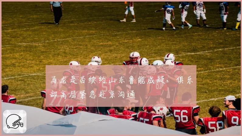 马龙是否续约山东鲁能成疑，俱乐部高层紧急赴京沟通