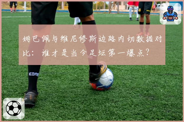 姆巴佩与维尼修斯边路内切数据对比：谁才是当今足坛第一爆点？