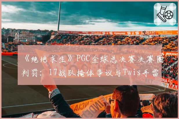《绝地求生》PGC全球总决赛决赛圈判罚：17战队掩体争议与Twis手雷命中判定分析
