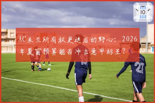 AC米兰所有权更迭后的野心：2026年夏窗预算能否冲击意甲标王？