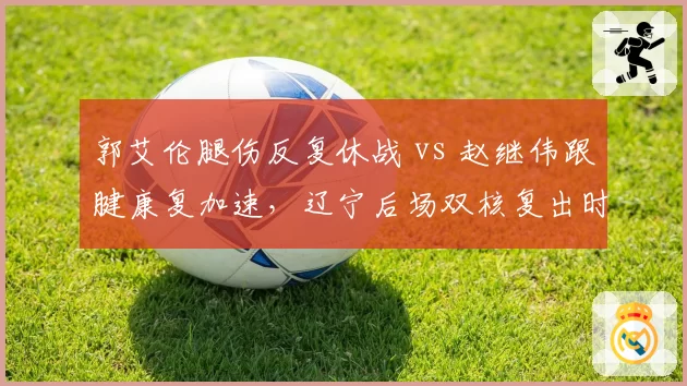 郭艾伦腿伤反复休战 vs 赵继伟跟腱康复加速，辽宁后场双核复出时间错位