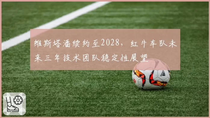 维斯塔潘续约至2028，红牛车队未来三年技术团队稳定性展望