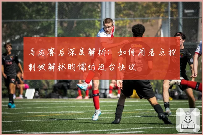 马龙赛后深度解析：如何用落点控制破解林昀儒的近台快攻