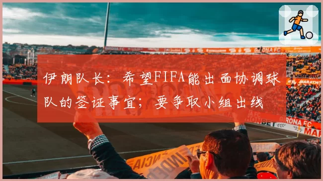 伊朗队长:希望FIFA能出面协调球队的签证事宜;要争取小组出线