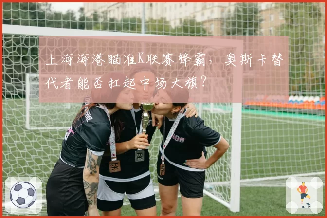上海海港瞄准K联赛锋霸，奥斯卡替代者能否扛起中场大旗？
