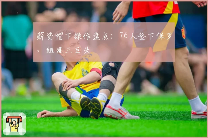 薪资帽下操作盘点：76人签下保罗，组建三巨头