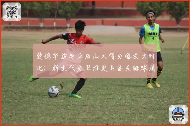 爱德华兹与亚历山大得分爆发力对比:新生代分卫谁更具备关键球属性?