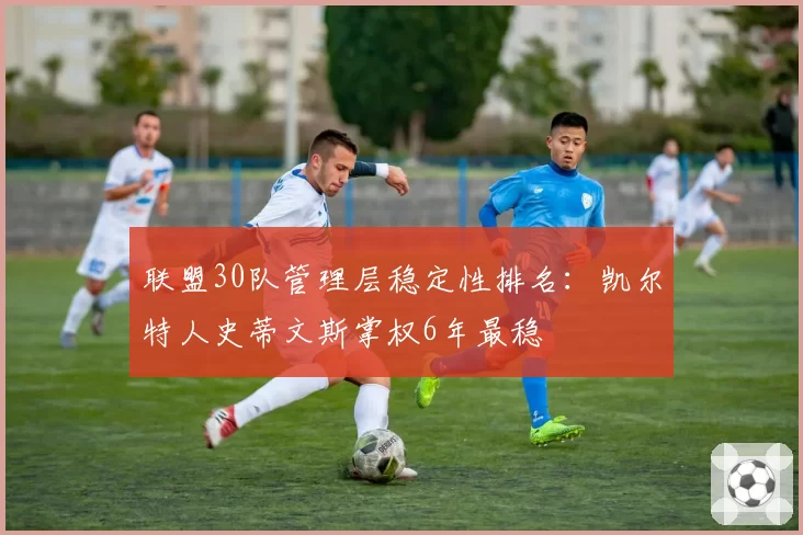 联盟30队管理层稳定性排名：凯尔特人史蒂文斯掌权6年最稳