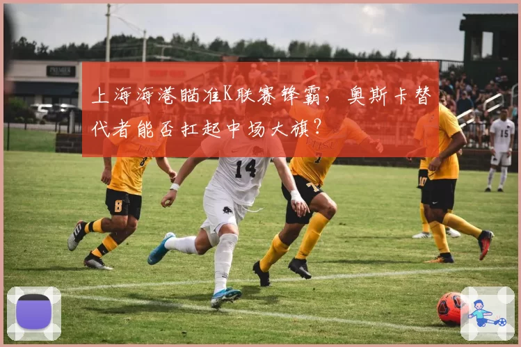 上海海港瞄准K联赛锋霸，奥斯卡替代者能否扛起中场大旗？