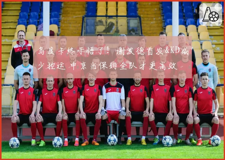 乌度卡终于悟了!谢泼德首发&KD减少控运 申京当保姆全队才更高效