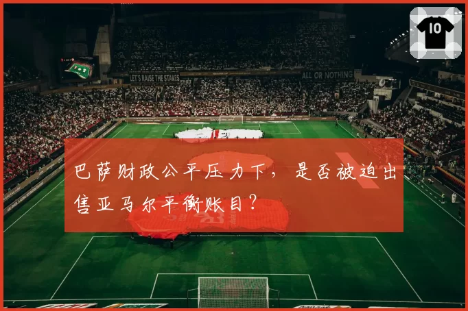 巴萨财政公平压力下，是否被迫出售亚马尔平衡账目？