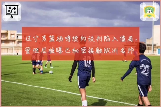 辽宁男篮杨鸣续约谈判陷入僵局，管理层被曝已秘密接触欧洲名帅