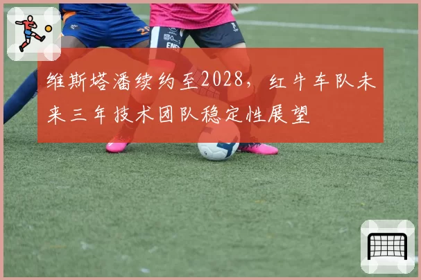 维斯塔潘续约至2028，红牛车队未来三年技术团队稳定性展望