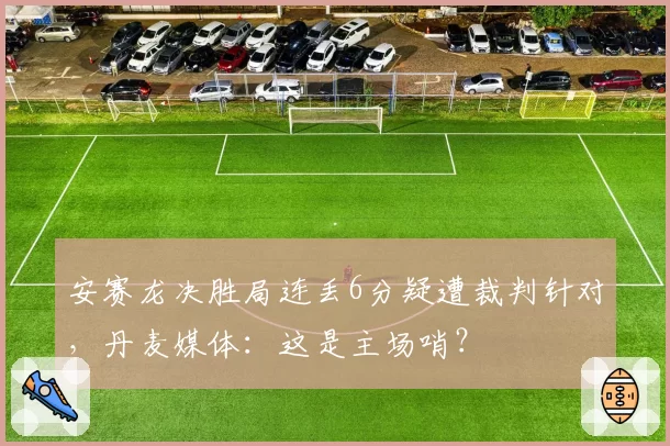 安赛龙决胜局连丢6分疑遭裁判针对，丹麦媒体：这是主场哨？