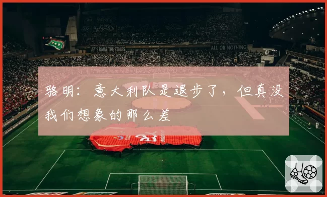 骆明:意大利队是退步了,但真没我们想象的那么差