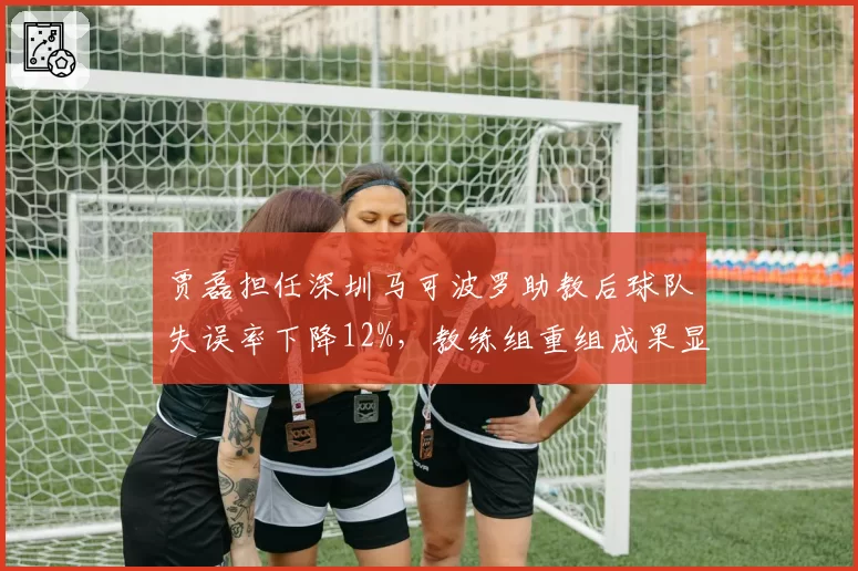 贾磊担任深圳马可波罗助教后球队失误率下降12%，教练组重组成果显现