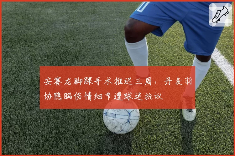 安赛龙脚踝手术推迟三周，丹麦羽协隐瞒伤情细节遭球迷抗议