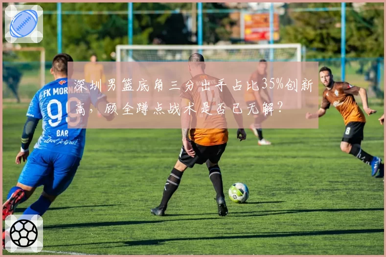 深圳男篮底角三分出手占比35%创新高，顾全蹲点战术是否已无解？