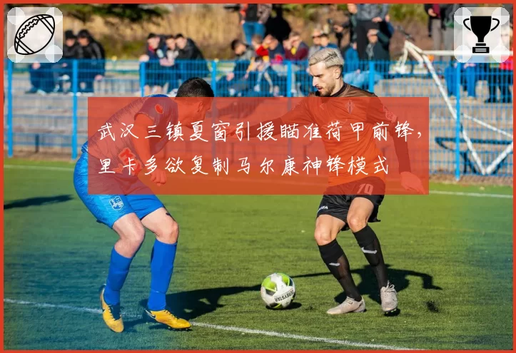 武汉三镇夏窗引援瞄准荷甲前锋，里卡多欲复制马尔康神锋模式