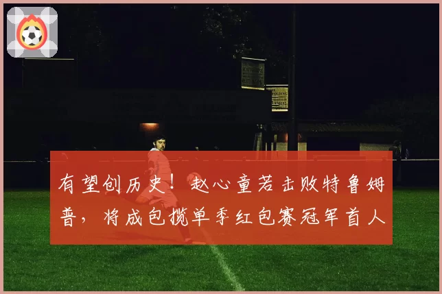 有望创历史!赵心童若击败特鲁姆普,将成包揽单季红包赛冠军首人